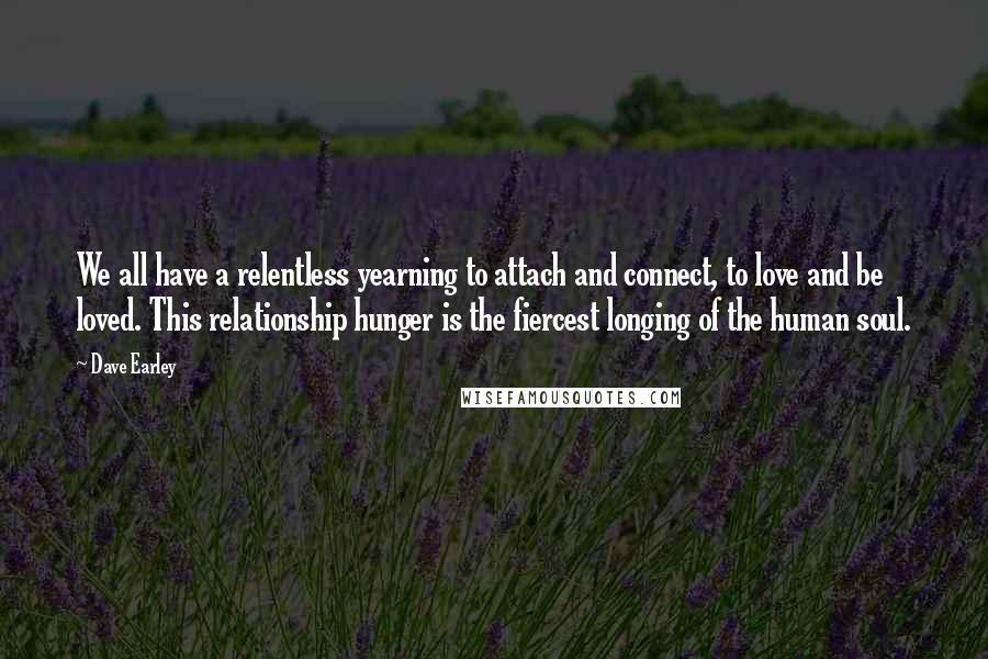 Dave Earley Quotes: We all have a relentless yearning to attach and connect, to love and be loved. This relationship hunger is the fiercest longing of the human soul.