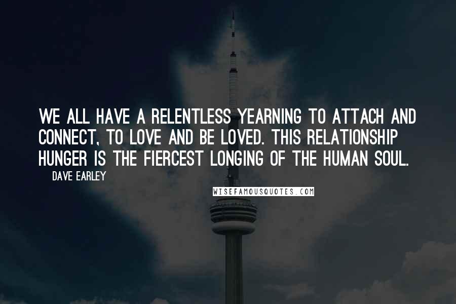 Dave Earley Quotes: We all have a relentless yearning to attach and connect, to love and be loved. This relationship hunger is the fiercest longing of the human soul.