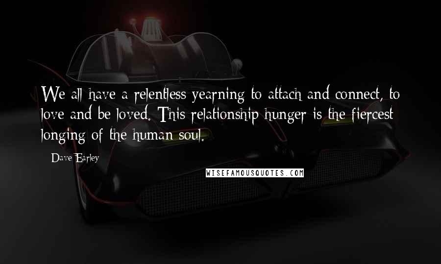 Dave Earley Quotes: We all have a relentless yearning to attach and connect, to love and be loved. This relationship hunger is the fiercest longing of the human soul.