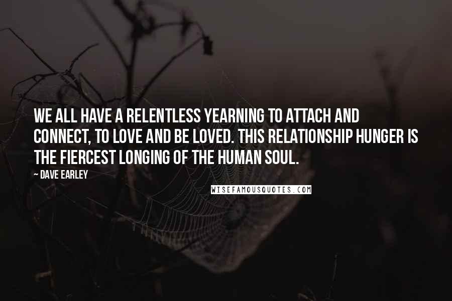 Dave Earley Quotes: We all have a relentless yearning to attach and connect, to love and be loved. This relationship hunger is the fiercest longing of the human soul.