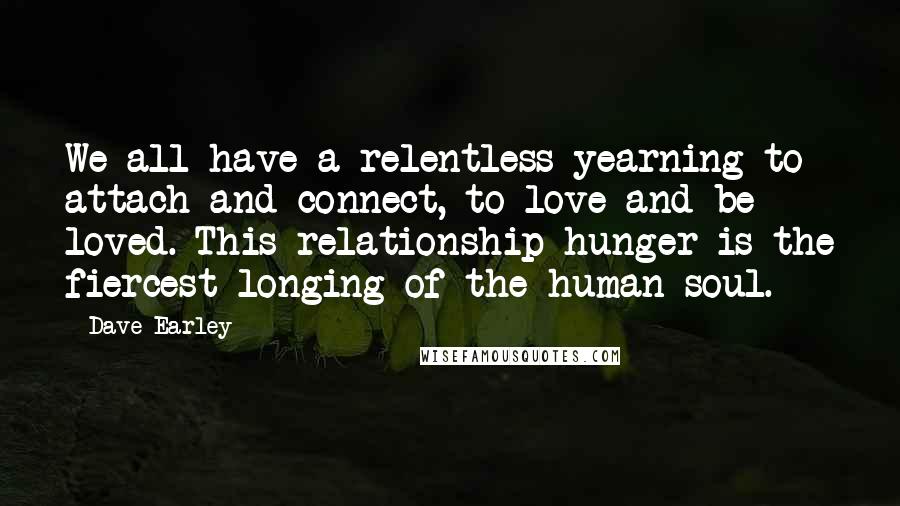 Dave Earley Quotes: We all have a relentless yearning to attach and connect, to love and be loved. This relationship hunger is the fiercest longing of the human soul.