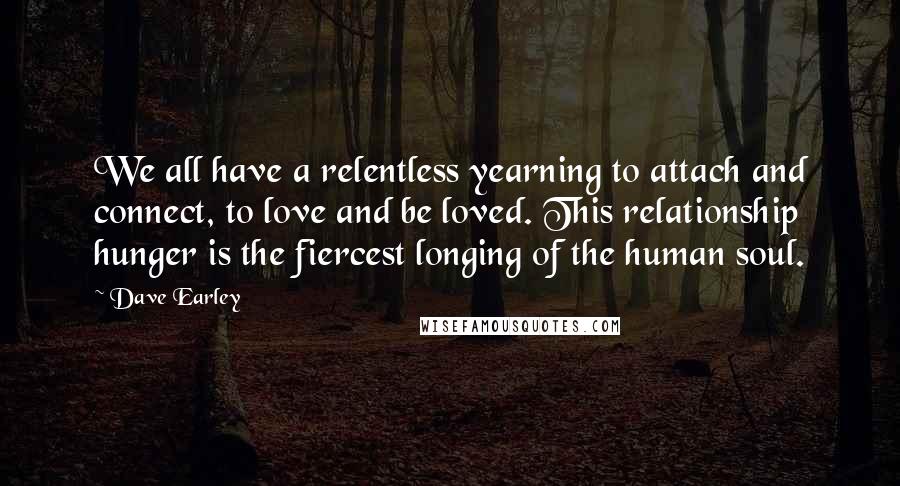 Dave Earley Quotes: We all have a relentless yearning to attach and connect, to love and be loved. This relationship hunger is the fiercest longing of the human soul.