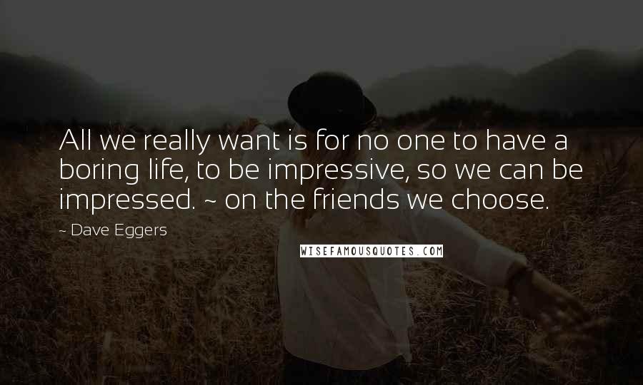 Dave Eggers Quotes: All we really want is for no one to have a boring life, to be impressive, so we can be impressed. ~ on the friends we choose.