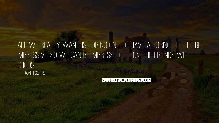 Dave Eggers Quotes: All we really want is for no one to have a boring life, to be impressive, so we can be impressed. ~ on the friends we choose.