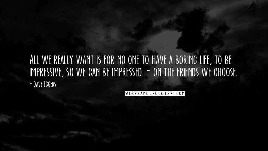 Dave Eggers Quotes: All we really want is for no one to have a boring life, to be impressive, so we can be impressed. ~ on the friends we choose.