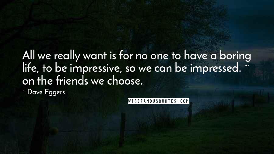 Dave Eggers Quotes: All we really want is for no one to have a boring life, to be impressive, so we can be impressed. ~ on the friends we choose.