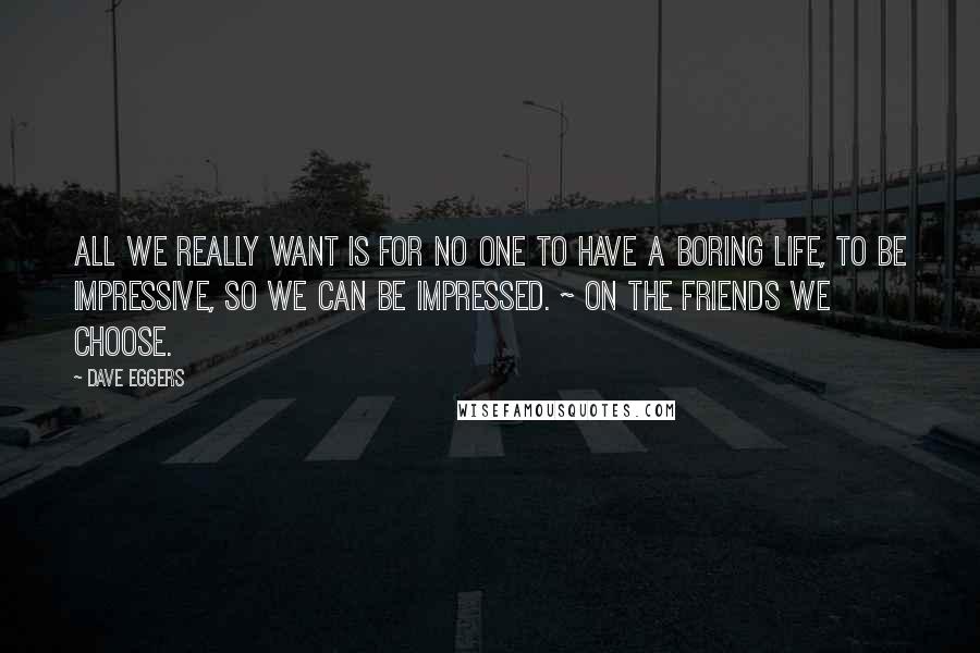 Dave Eggers Quotes: All we really want is for no one to have a boring life, to be impressive, so we can be impressed. ~ on the friends we choose.