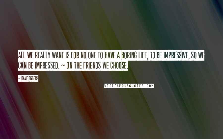 Dave Eggers Quotes: All we really want is for no one to have a boring life, to be impressive, so we can be impressed. ~ on the friends we choose.