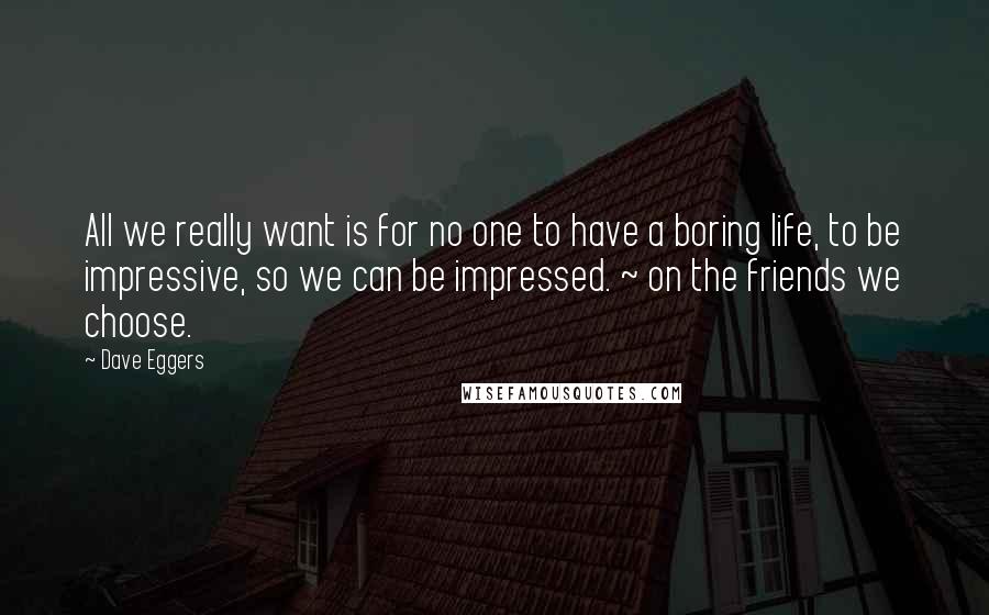 Dave Eggers Quotes: All we really want is for no one to have a boring life, to be impressive, so we can be impressed. ~ on the friends we choose.