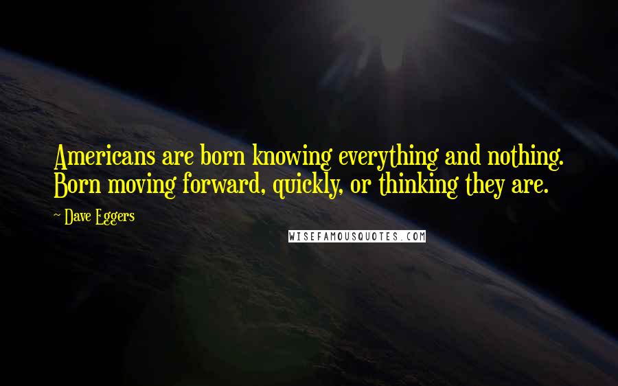 Dave Eggers Quotes: Americans are born knowing everything and nothing. Born moving forward, quickly, or thinking they are.