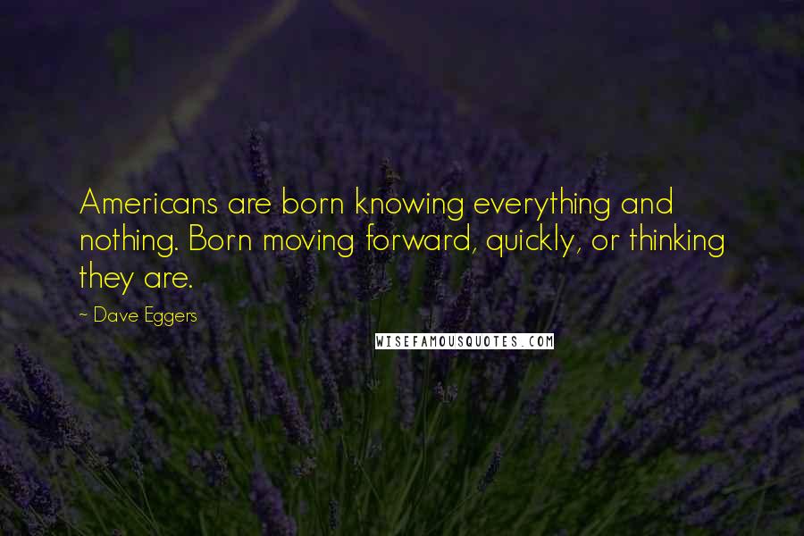 Dave Eggers Quotes: Americans are born knowing everything and nothing. Born moving forward, quickly, or thinking they are.