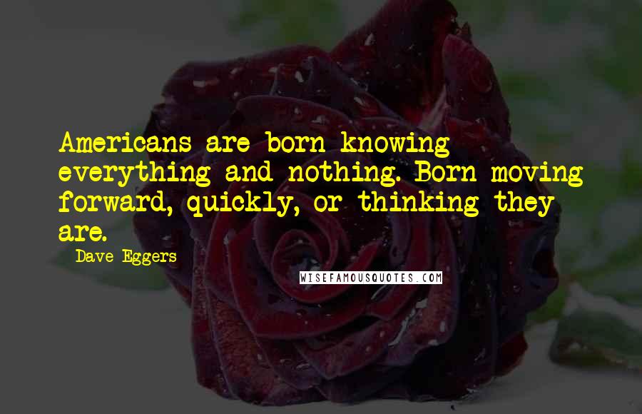 Dave Eggers Quotes: Americans are born knowing everything and nothing. Born moving forward, quickly, or thinking they are.