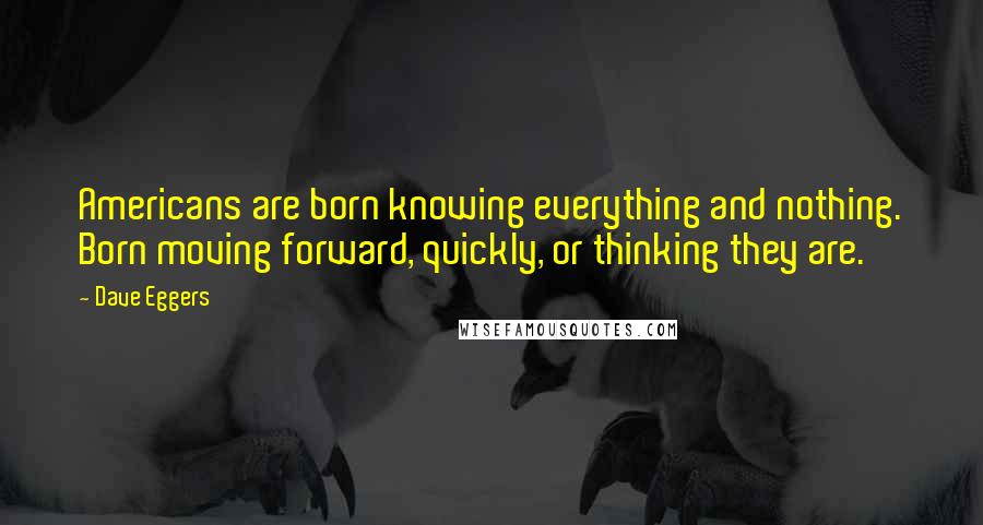 Dave Eggers Quotes: Americans are born knowing everything and nothing. Born moving forward, quickly, or thinking they are.