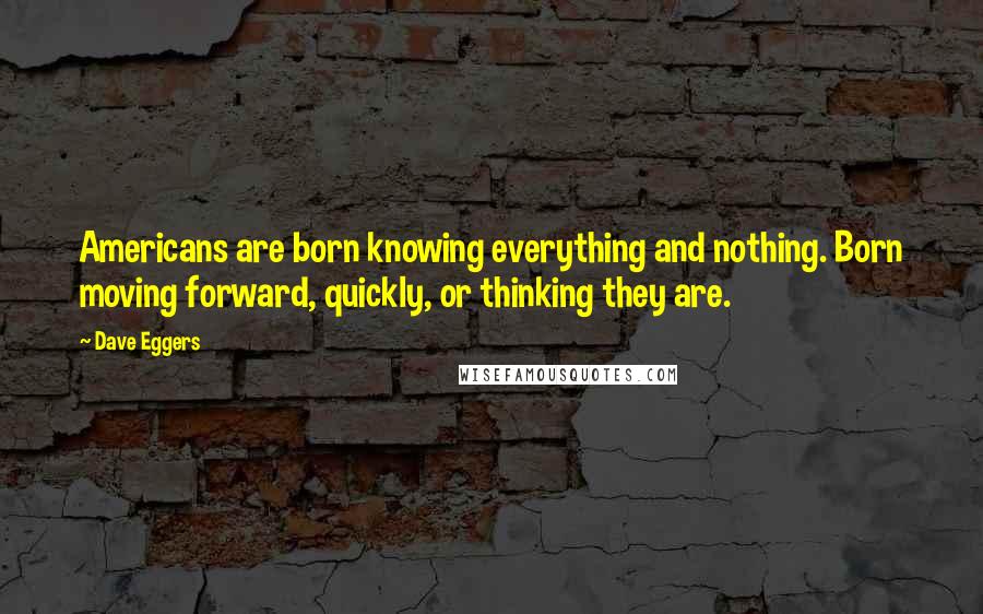 Dave Eggers Quotes: Americans are born knowing everything and nothing. Born moving forward, quickly, or thinking they are.