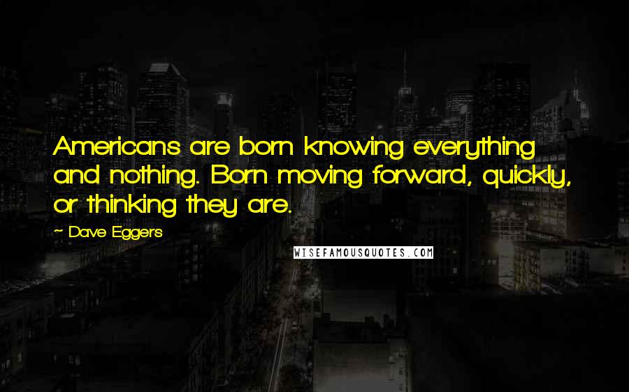 Dave Eggers Quotes: Americans are born knowing everything and nothing. Born moving forward, quickly, or thinking they are.