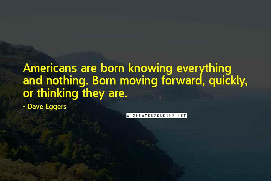 Dave Eggers Quotes: Americans are born knowing everything and nothing. Born moving forward, quickly, or thinking they are.