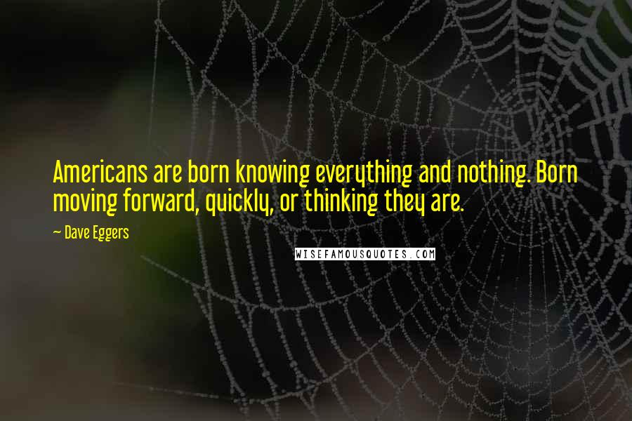 Dave Eggers Quotes: Americans are born knowing everything and nothing. Born moving forward, quickly, or thinking they are.