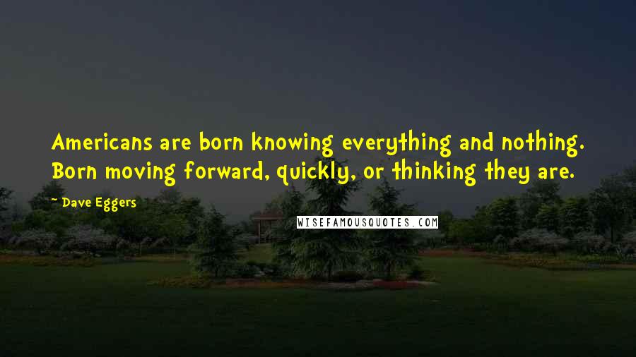 Dave Eggers Quotes: Americans are born knowing everything and nothing. Born moving forward, quickly, or thinking they are.