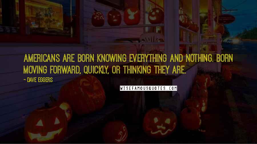 Dave Eggers Quotes: Americans are born knowing everything and nothing. Born moving forward, quickly, or thinking they are.