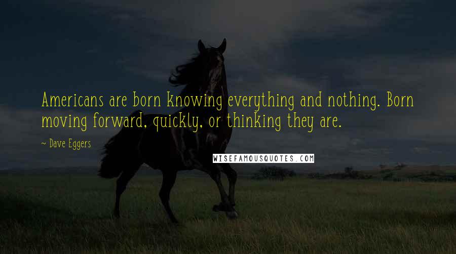 Dave Eggers Quotes: Americans are born knowing everything and nothing. Born moving forward, quickly, or thinking they are.