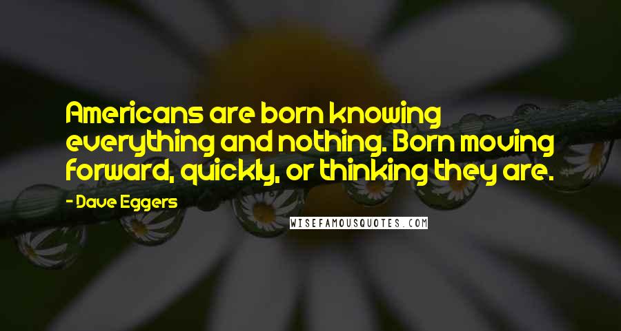 Dave Eggers Quotes: Americans are born knowing everything and nothing. Born moving forward, quickly, or thinking they are.