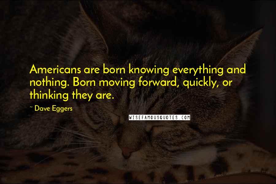 Dave Eggers Quotes: Americans are born knowing everything and nothing. Born moving forward, quickly, or thinking they are.