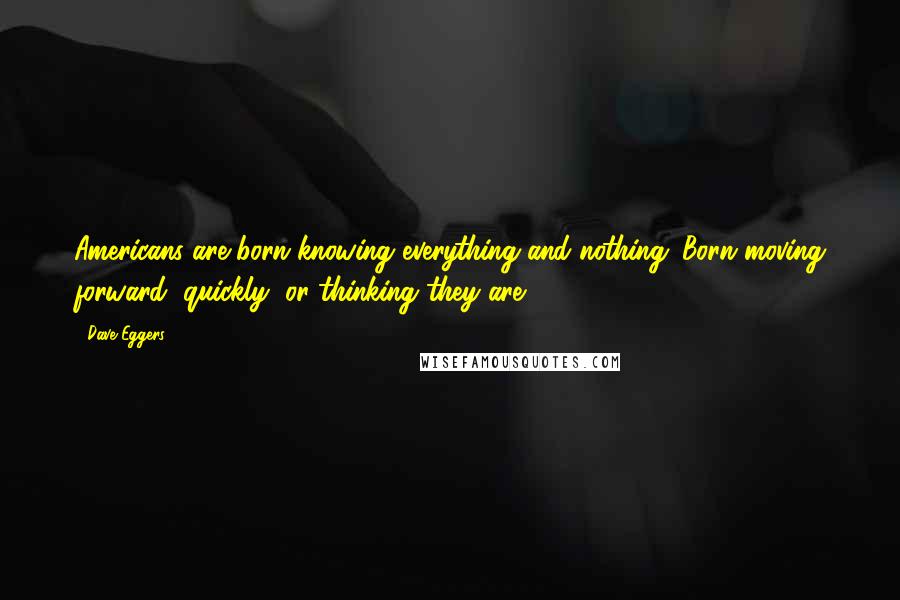 Dave Eggers Quotes: Americans are born knowing everything and nothing. Born moving forward, quickly, or thinking they are.