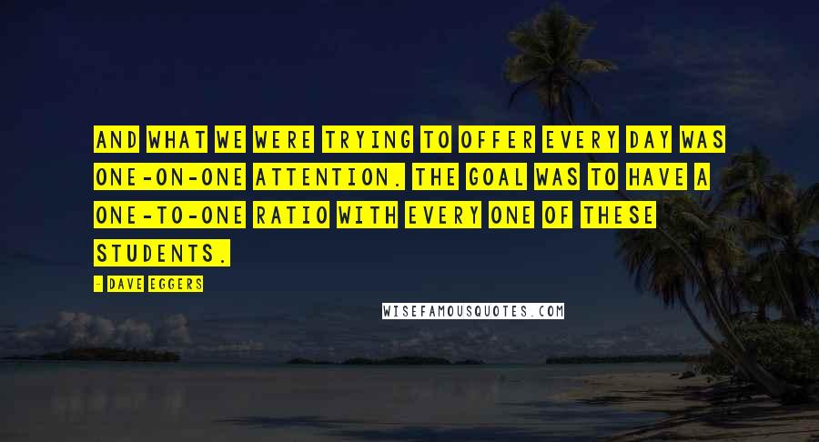 Dave Eggers Quotes: And what we were trying to offer every day was one-on-one attention. The goal was to have a one-to-one ratio with every one of these students.