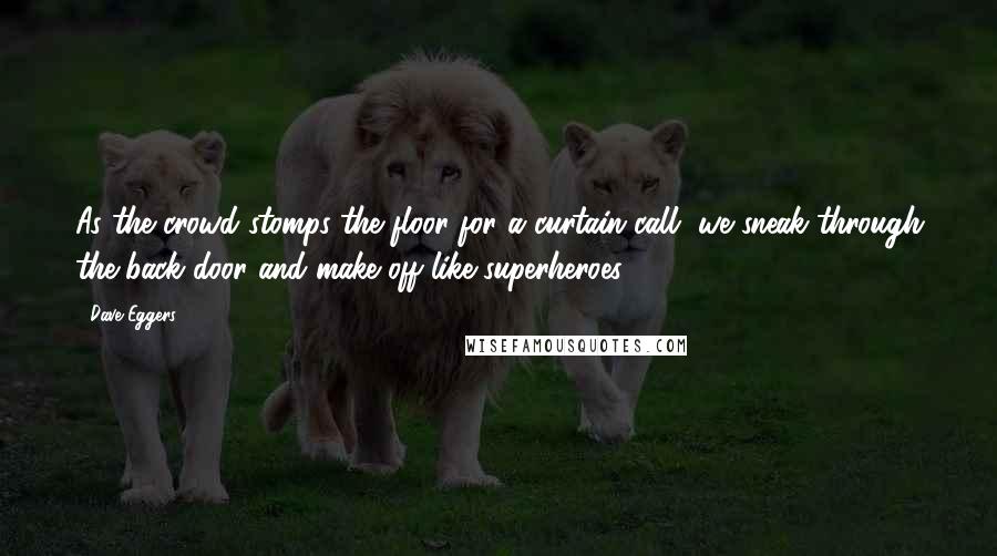 Dave Eggers Quotes: As the crowd stomps the floor for a curtain call, we sneak through the back door and make off like superheroes.