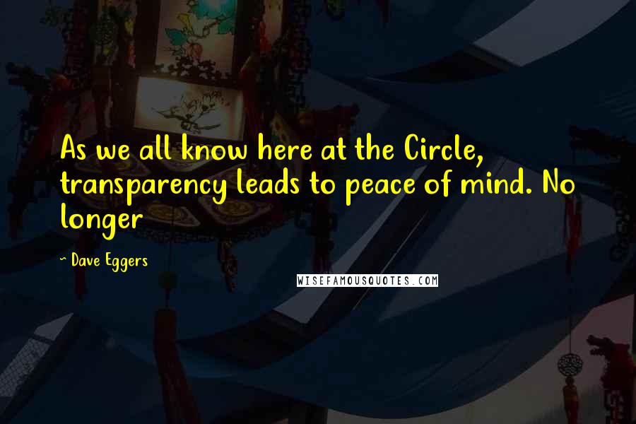 Dave Eggers Quotes: As we all know here at the Circle, transparency leads to peace of mind. No longer