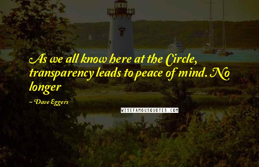 Dave Eggers Quotes: As we all know here at the Circle, transparency leads to peace of mind. No longer