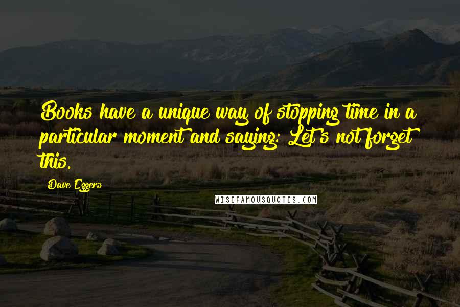 Dave Eggers Quotes: Books have a unique way of stopping time in a particular moment and saying: Let's not forget this.