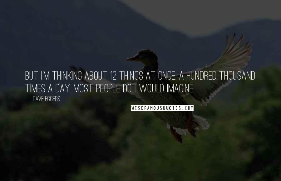 Dave Eggers Quotes: But I'm thinking about 12 things at once, a hundred thousand times a day. Most people do, I would imagine.