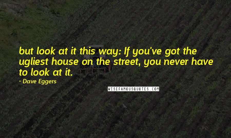 Dave Eggers Quotes: but look at it this way: If you've got the ugliest house on the street, you never have to look at it.