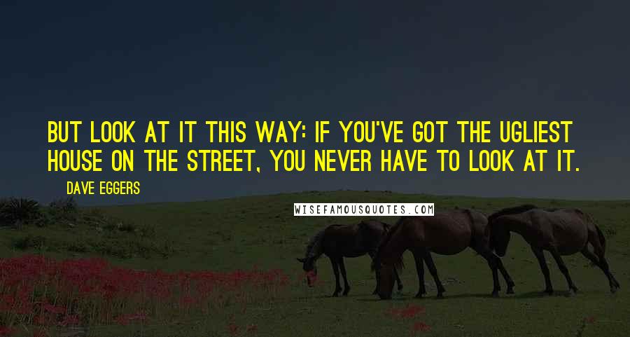 Dave Eggers Quotes: but look at it this way: If you've got the ugliest house on the street, you never have to look at it.