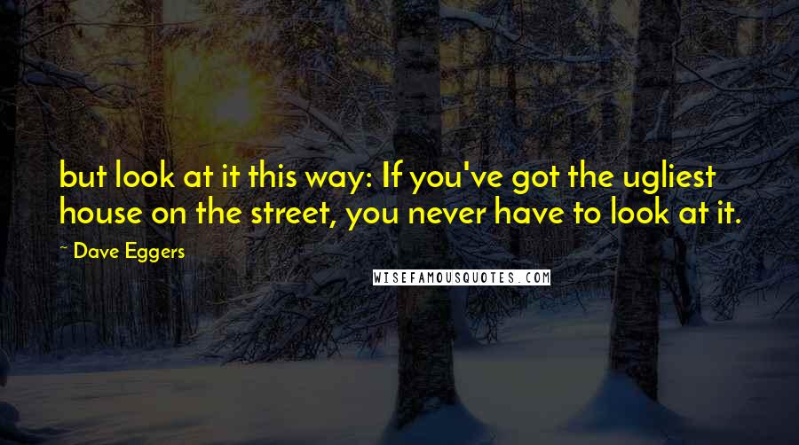 Dave Eggers Quotes: but look at it this way: If you've got the ugliest house on the street, you never have to look at it.