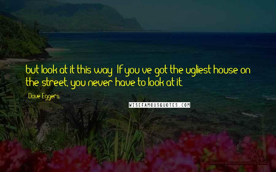 Dave Eggers Quotes: but look at it this way: If you've got the ugliest house on the street, you never have to look at it.
