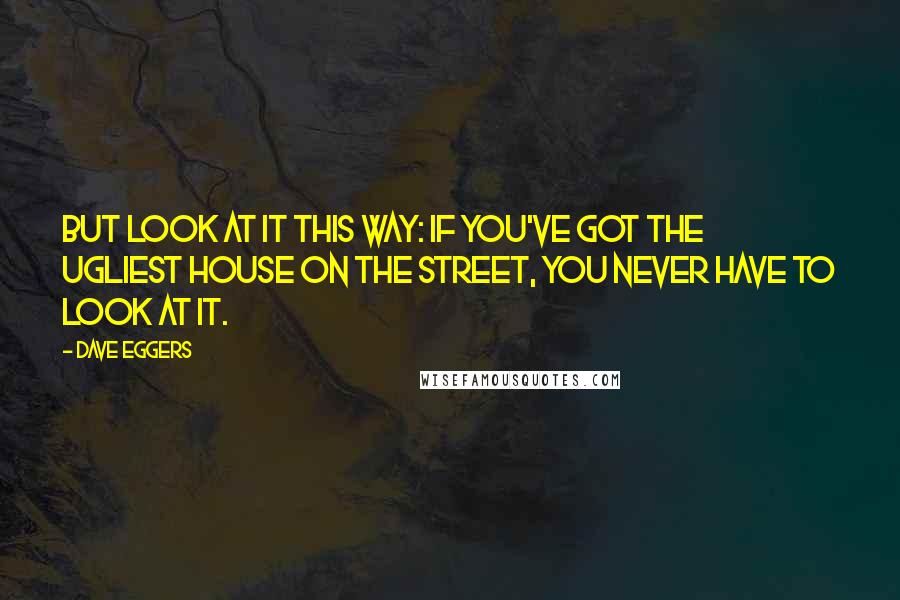 Dave Eggers Quotes: but look at it this way: If you've got the ugliest house on the street, you never have to look at it.