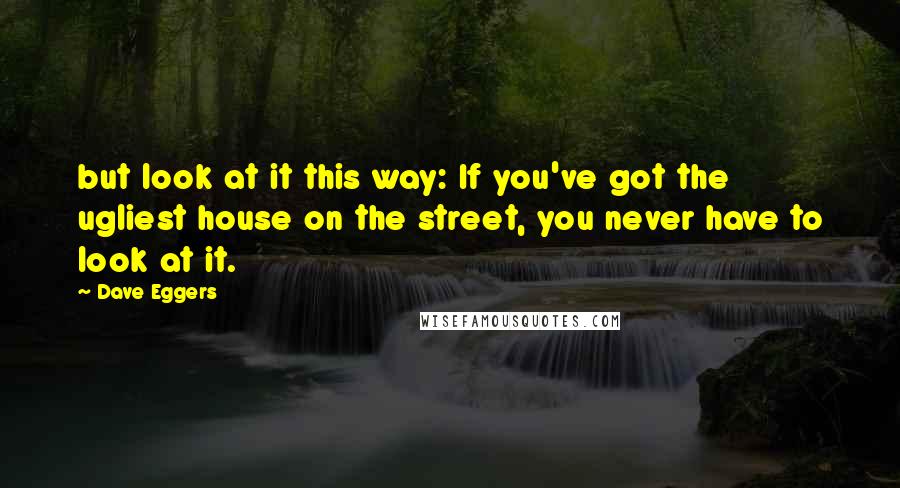 Dave Eggers Quotes: but look at it this way: If you've got the ugliest house on the street, you never have to look at it.
