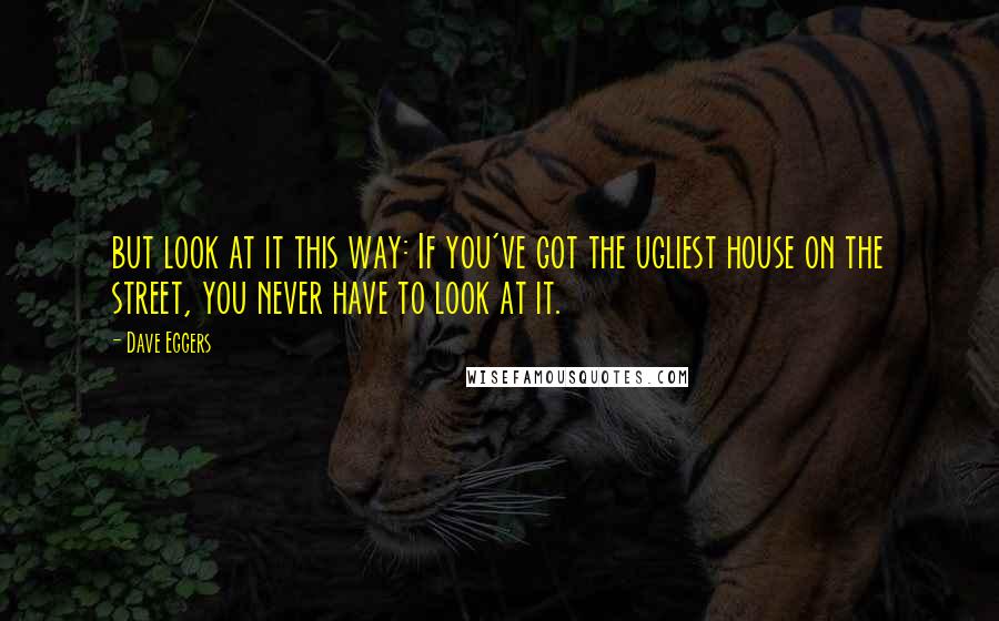 Dave Eggers Quotes: but look at it this way: If you've got the ugliest house on the street, you never have to look at it.