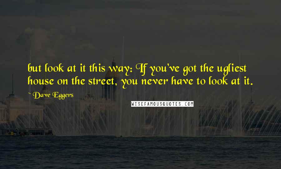 Dave Eggers Quotes: but look at it this way: If you've got the ugliest house on the street, you never have to look at it.
