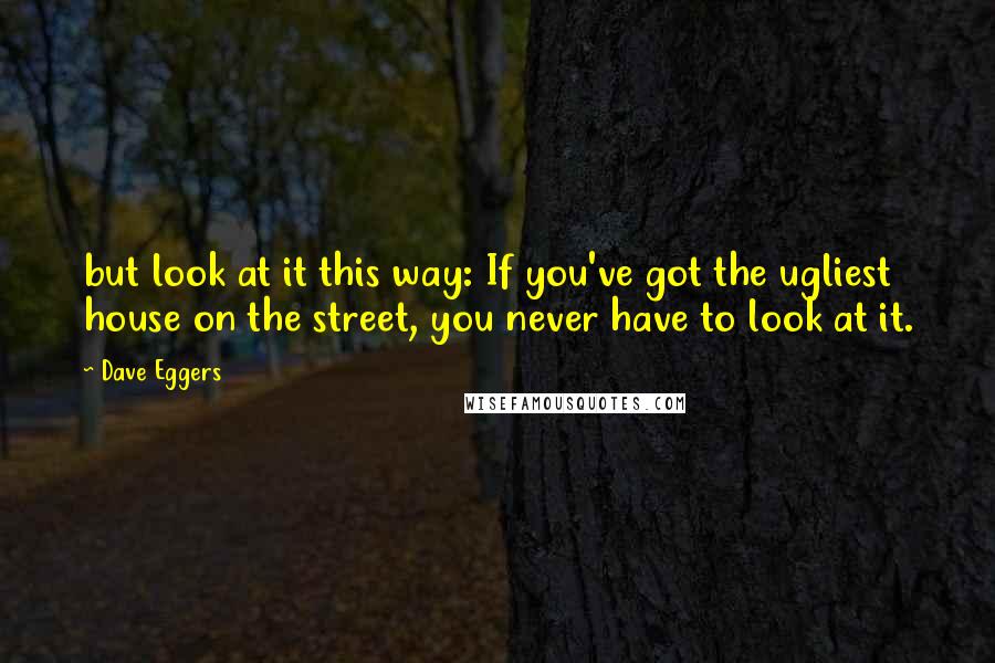 Dave Eggers Quotes: but look at it this way: If you've got the ugliest house on the street, you never have to look at it.