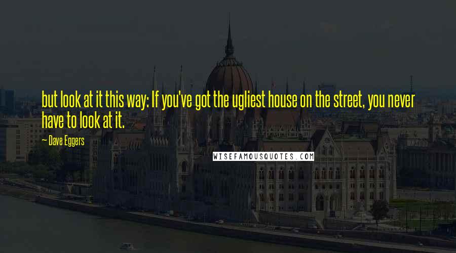 Dave Eggers Quotes: but look at it this way: If you've got the ugliest house on the street, you never have to look at it.