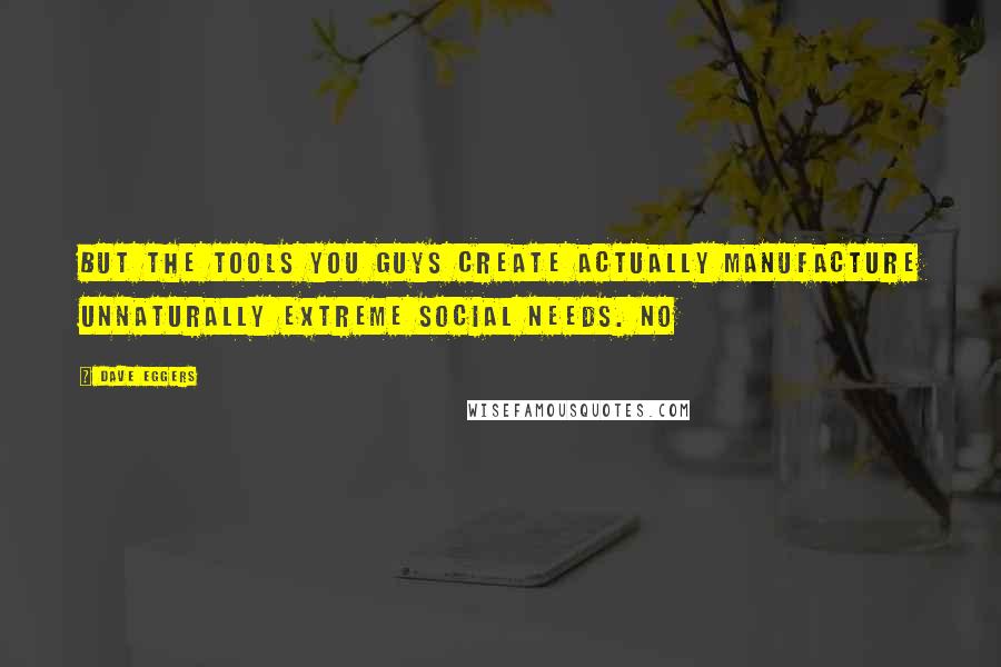 Dave Eggers Quotes: But the tools you guys create actually manufacture unnaturally extreme social needs. No