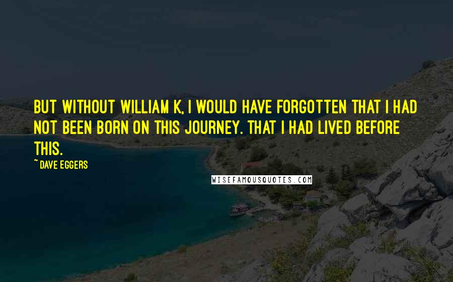 Dave Eggers Quotes: But without William K, I would have forgotten that I had not been born on this journey. That I had lived before this.