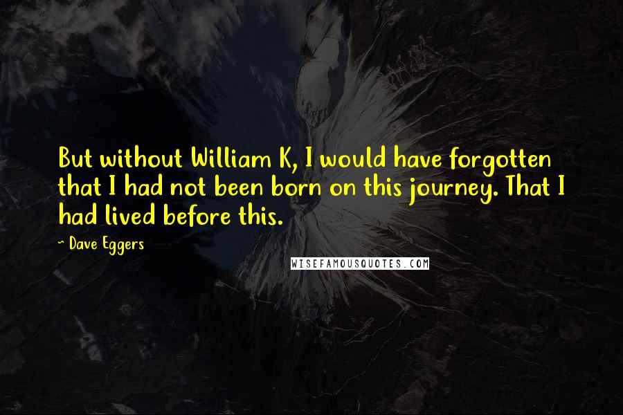 Dave Eggers Quotes: But without William K, I would have forgotten that I had not been born on this journey. That I had lived before this.