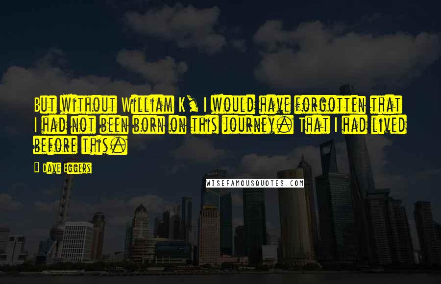 Dave Eggers Quotes: But without William K, I would have forgotten that I had not been born on this journey. That I had lived before this.