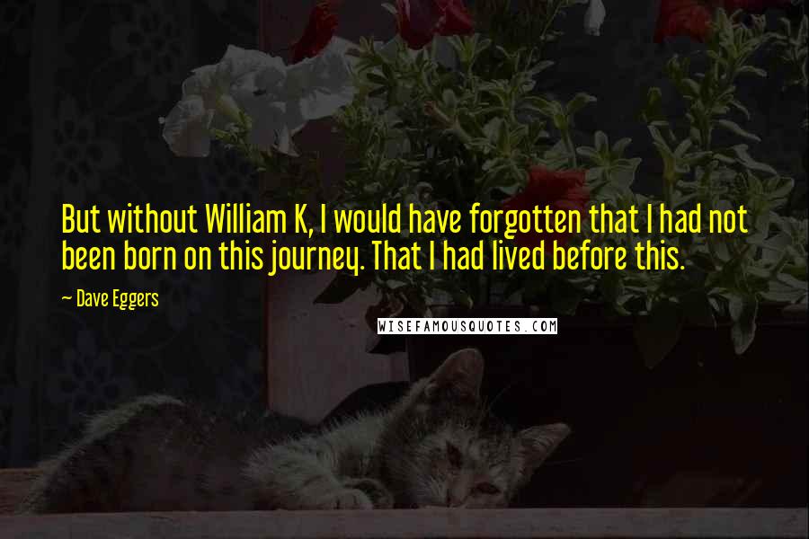 Dave Eggers Quotes: But without William K, I would have forgotten that I had not been born on this journey. That I had lived before this.