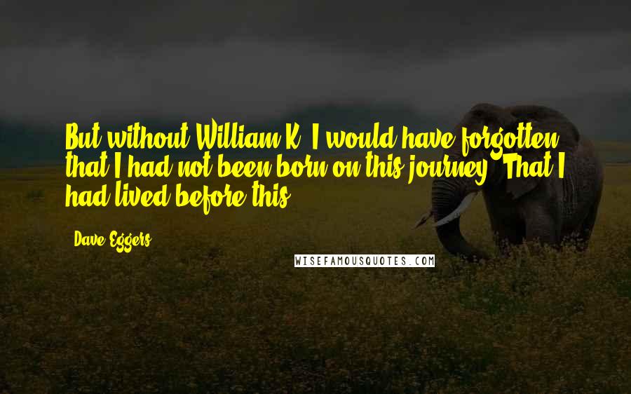 Dave Eggers Quotes: But without William K, I would have forgotten that I had not been born on this journey. That I had lived before this.