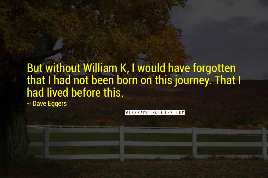 Dave Eggers Quotes: But without William K, I would have forgotten that I had not been born on this journey. That I had lived before this.